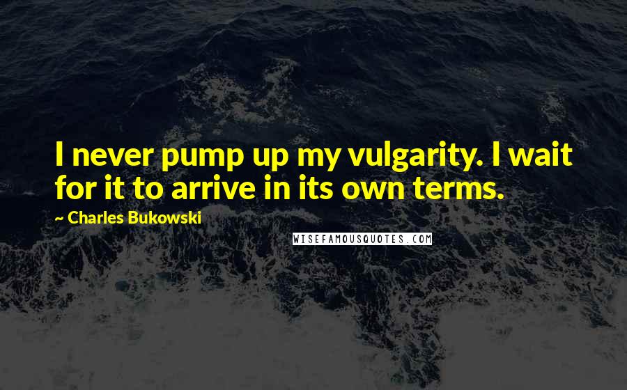 Charles Bukowski Quotes: I never pump up my vulgarity. I wait for it to arrive in its own terms.