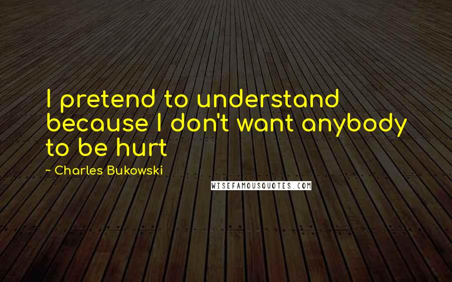 Charles Bukowski Quotes: I pretend to understand because I don't want anybody to be hurt
