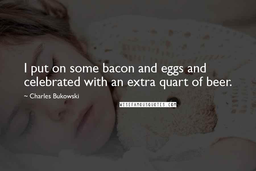 Charles Bukowski Quotes: I put on some bacon and eggs and celebrated with an extra quart of beer.