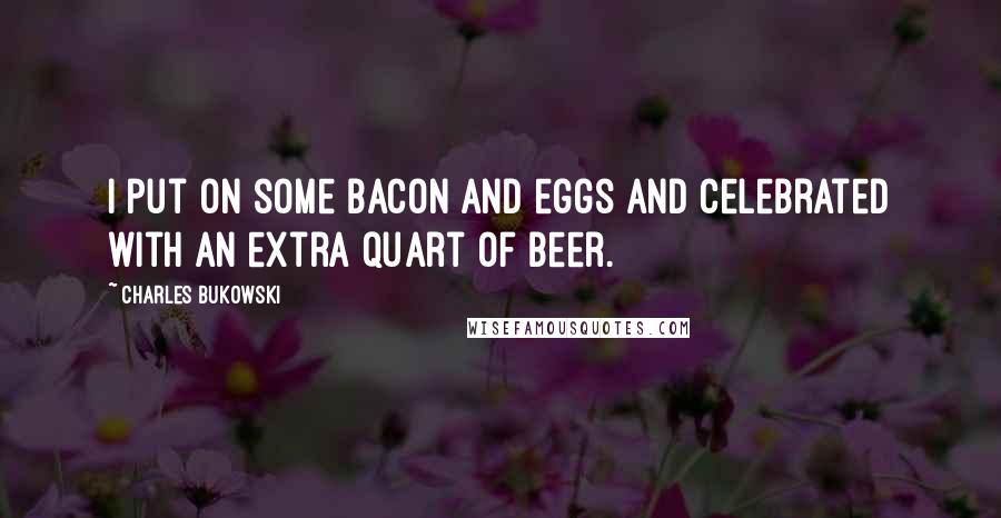 Charles Bukowski Quotes: I put on some bacon and eggs and celebrated with an extra quart of beer.