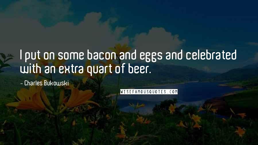 Charles Bukowski Quotes: I put on some bacon and eggs and celebrated with an extra quart of beer.