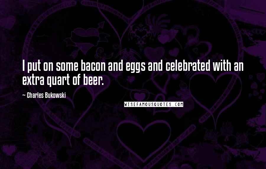 Charles Bukowski Quotes: I put on some bacon and eggs and celebrated with an extra quart of beer.