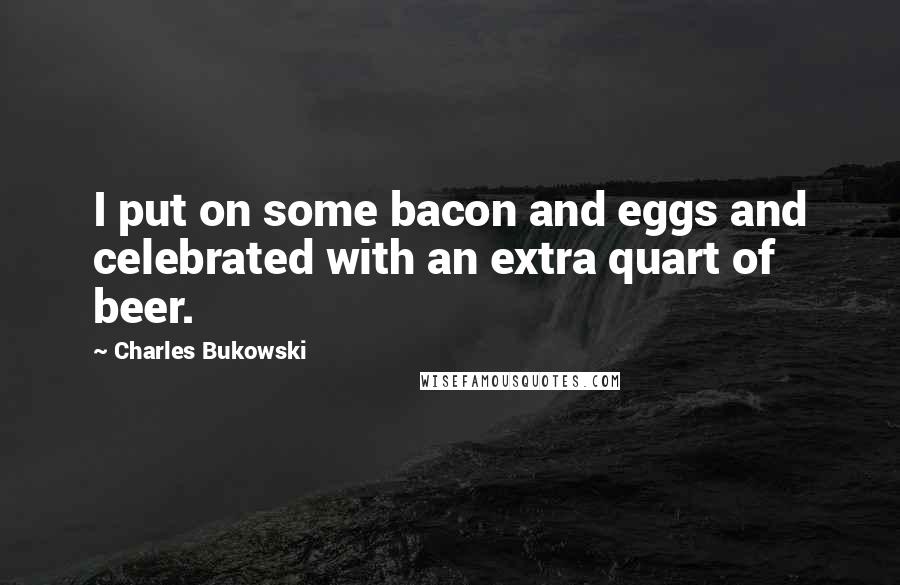 Charles Bukowski Quotes: I put on some bacon and eggs and celebrated with an extra quart of beer.