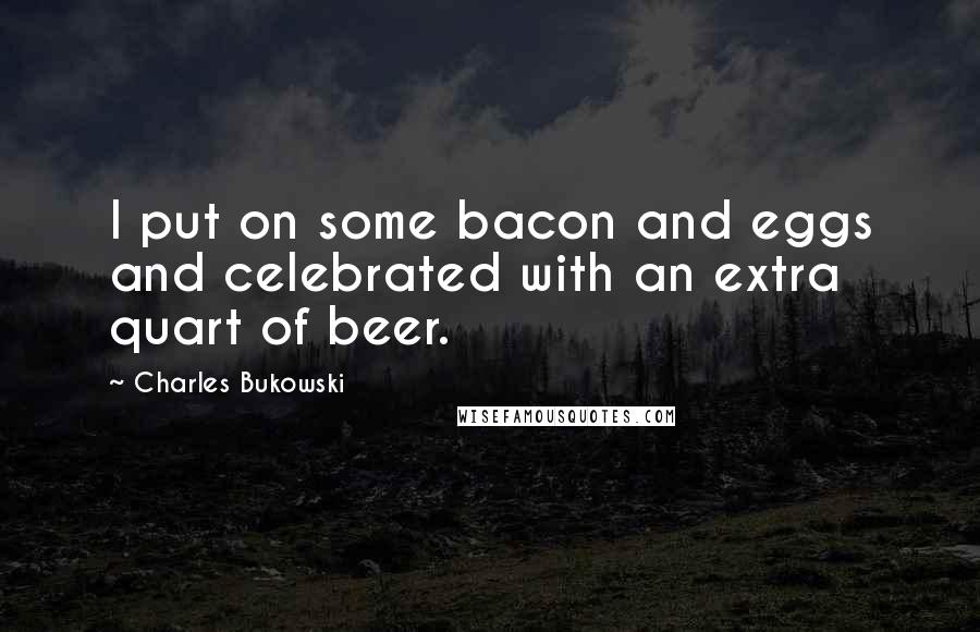 Charles Bukowski Quotes: I put on some bacon and eggs and celebrated with an extra quart of beer.