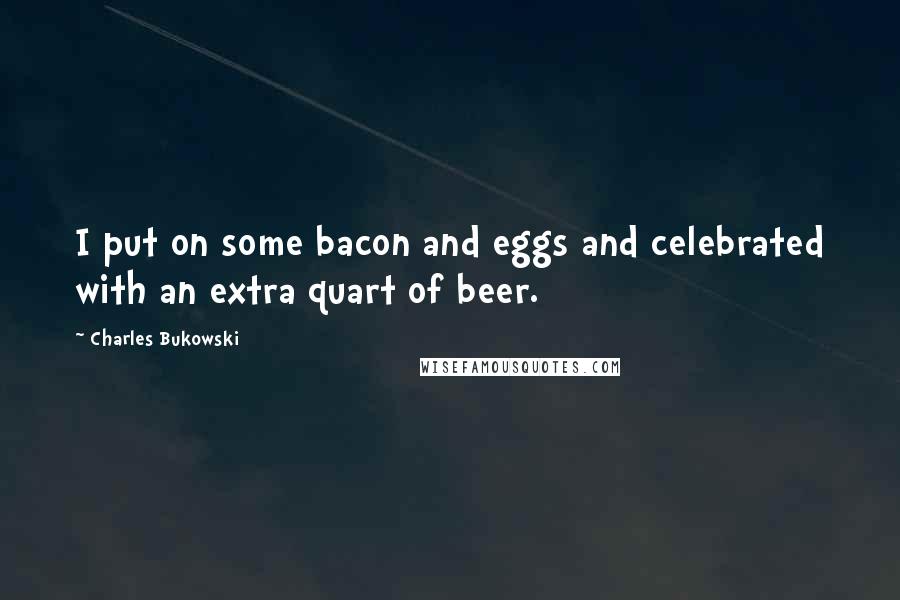 Charles Bukowski Quotes: I put on some bacon and eggs and celebrated with an extra quart of beer.