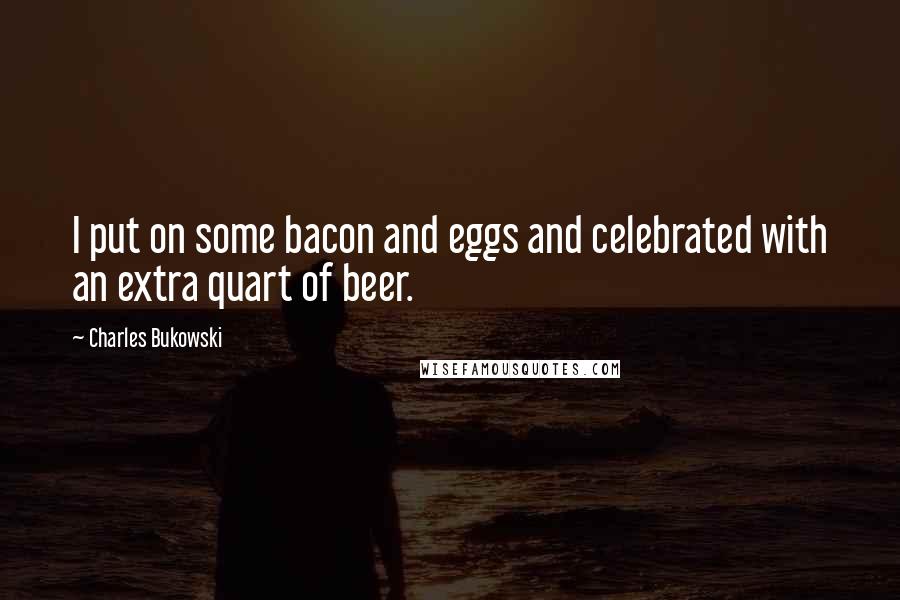 Charles Bukowski Quotes: I put on some bacon and eggs and celebrated with an extra quart of beer.