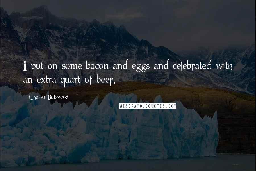 Charles Bukowski Quotes: I put on some bacon and eggs and celebrated with an extra quart of beer.