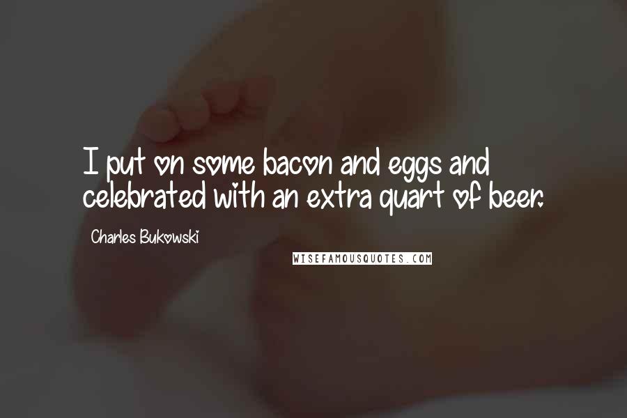 Charles Bukowski Quotes: I put on some bacon and eggs and celebrated with an extra quart of beer.