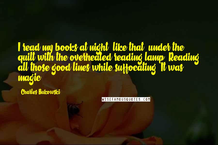 Charles Bukowski Quotes: I read my books at night, like that, under the quilt with the overheated reading lamp. Reading all those good lines while suffocating. It was magic.