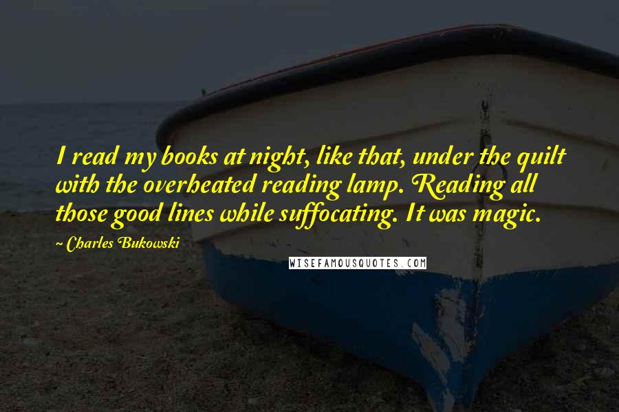 Charles Bukowski Quotes: I read my books at night, like that, under the quilt with the overheated reading lamp. Reading all those good lines while suffocating. It was magic.
