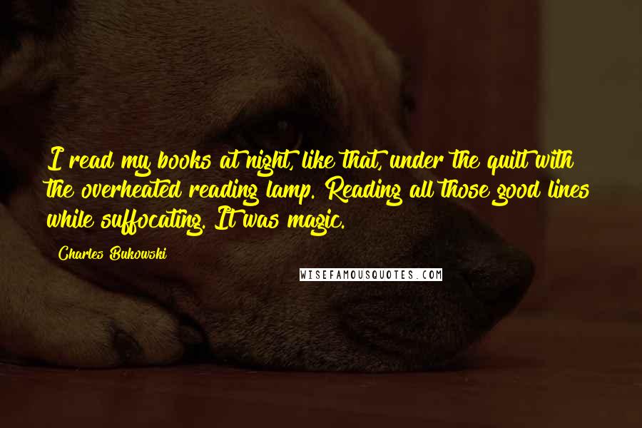 Charles Bukowski Quotes: I read my books at night, like that, under the quilt with the overheated reading lamp. Reading all those good lines while suffocating. It was magic.