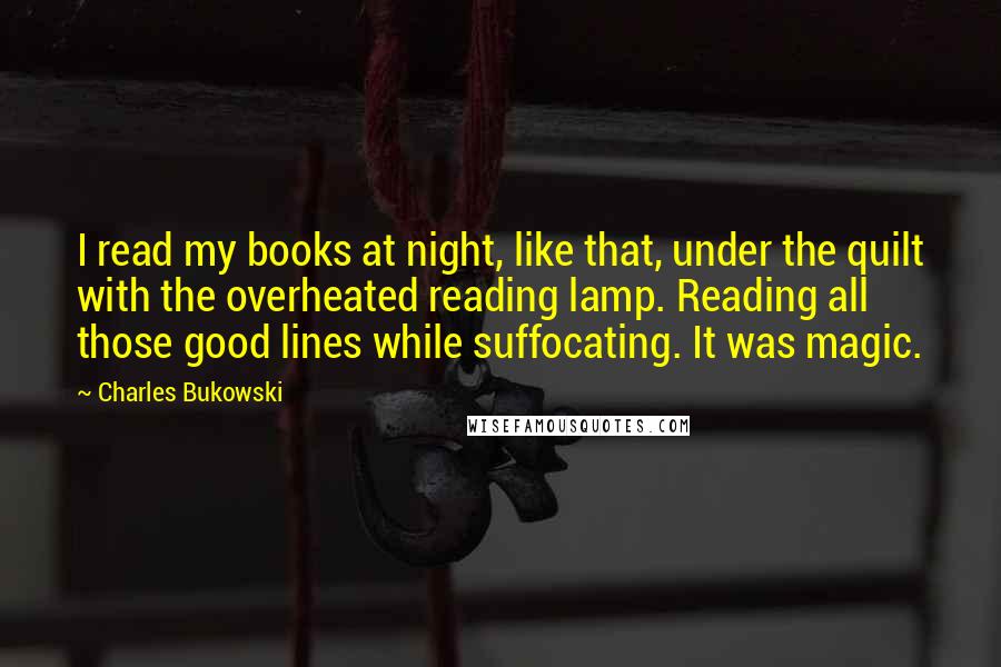 Charles Bukowski Quotes: I read my books at night, like that, under the quilt with the overheated reading lamp. Reading all those good lines while suffocating. It was magic.