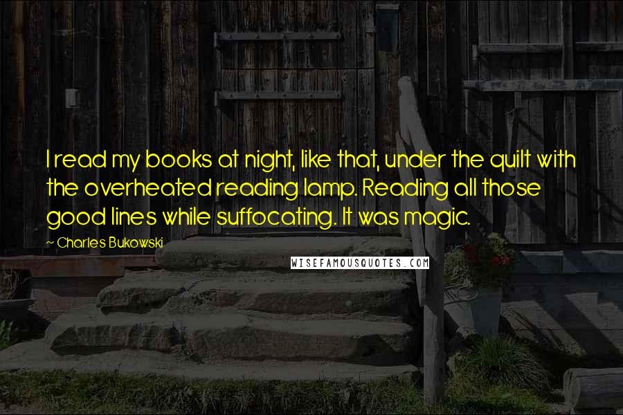 Charles Bukowski Quotes: I read my books at night, like that, under the quilt with the overheated reading lamp. Reading all those good lines while suffocating. It was magic.