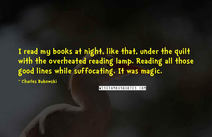 Charles Bukowski Quotes: I read my books at night, like that, under the quilt with the overheated reading lamp. Reading all those good lines while suffocating. It was magic.