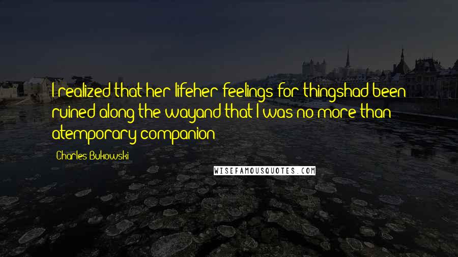 Charles Bukowski Quotes: I realized that her lifeher feelings for thingshad been ruined along the wayand that I was no more than atemporary companion