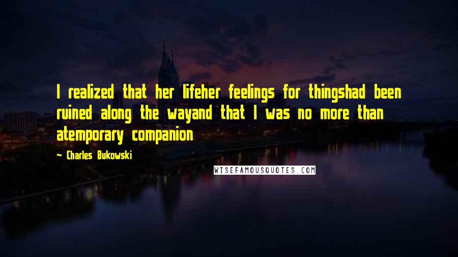 Charles Bukowski Quotes: I realized that her lifeher feelings for thingshad been ruined along the wayand that I was no more than atemporary companion