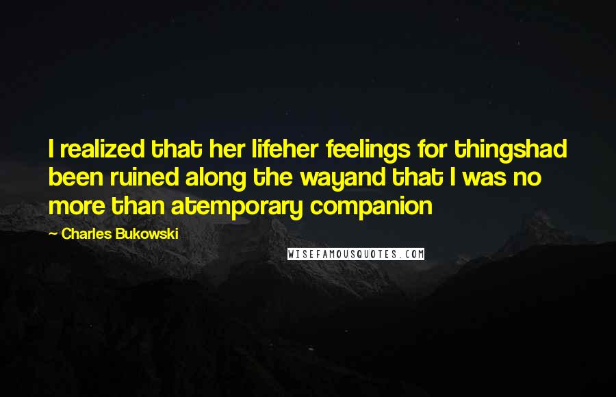 Charles Bukowski Quotes: I realized that her lifeher feelings for thingshad been ruined along the wayand that I was no more than atemporary companion