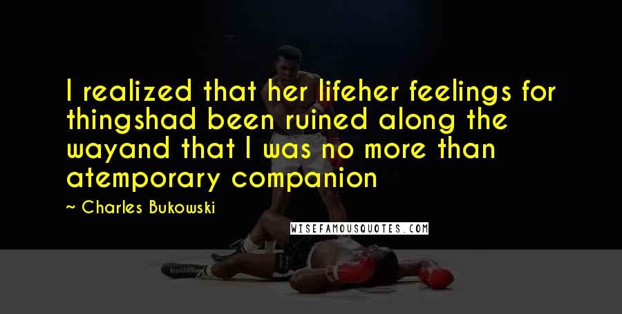 Charles Bukowski Quotes: I realized that her lifeher feelings for thingshad been ruined along the wayand that I was no more than atemporary companion