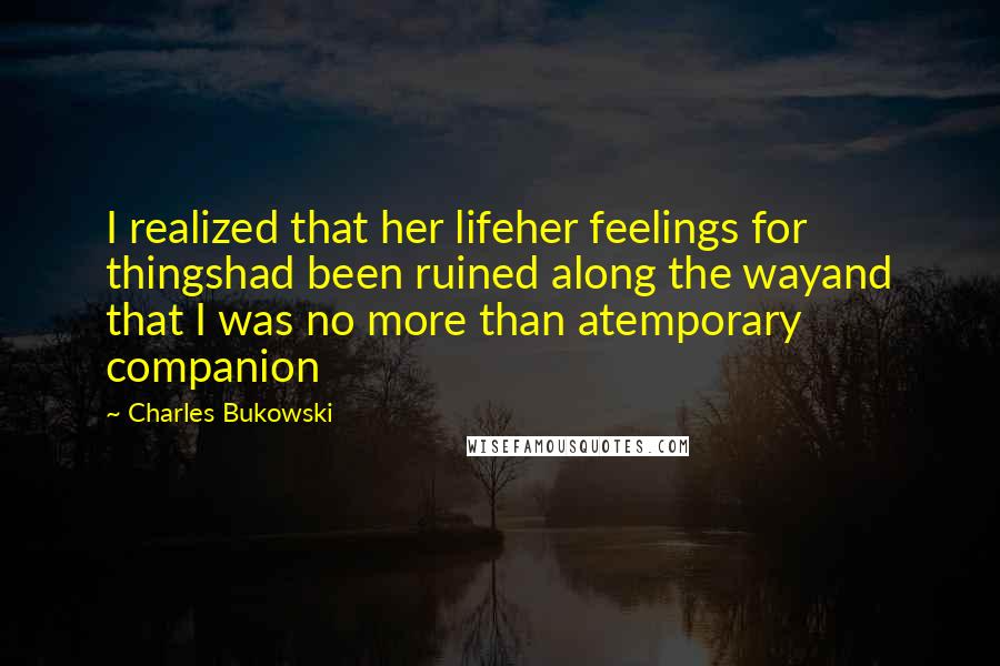 Charles Bukowski Quotes: I realized that her lifeher feelings for thingshad been ruined along the wayand that I was no more than atemporary companion