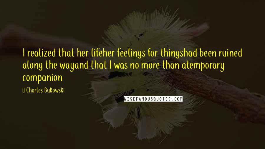 Charles Bukowski Quotes: I realized that her lifeher feelings for thingshad been ruined along the wayand that I was no more than atemporary companion