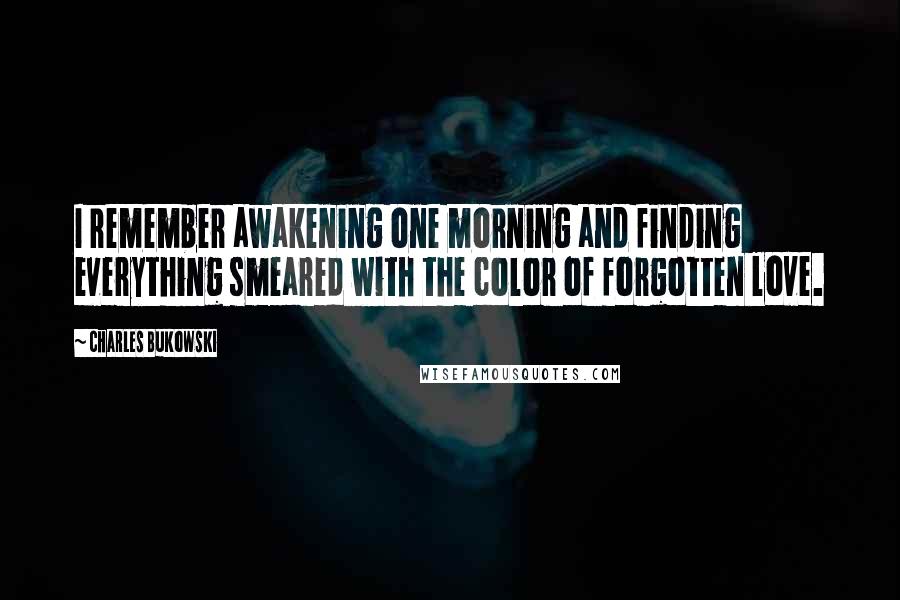 Charles Bukowski Quotes: I remember awakening one morning and finding everything smeared with the color of forgotten love.