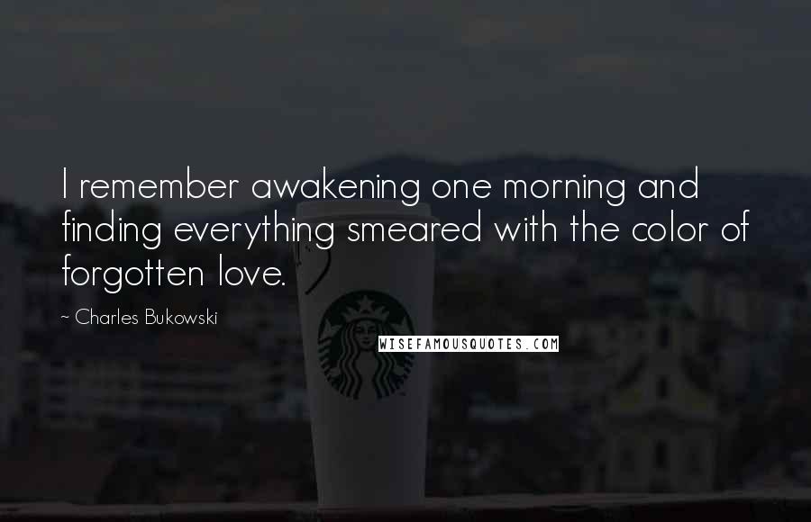 Charles Bukowski Quotes: I remember awakening one morning and finding everything smeared with the color of forgotten love.