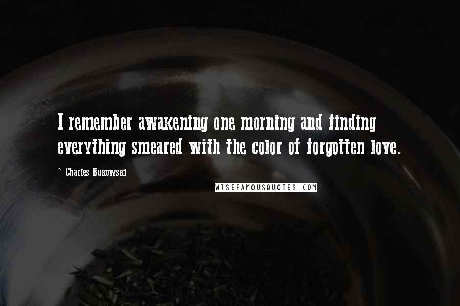 Charles Bukowski Quotes: I remember awakening one morning and finding everything smeared with the color of forgotten love.