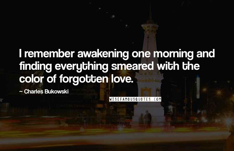 Charles Bukowski Quotes: I remember awakening one morning and finding everything smeared with the color of forgotten love.