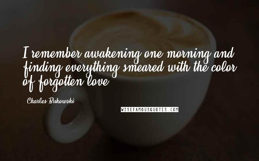 Charles Bukowski Quotes: I remember awakening one morning and finding everything smeared with the color of forgotten love.