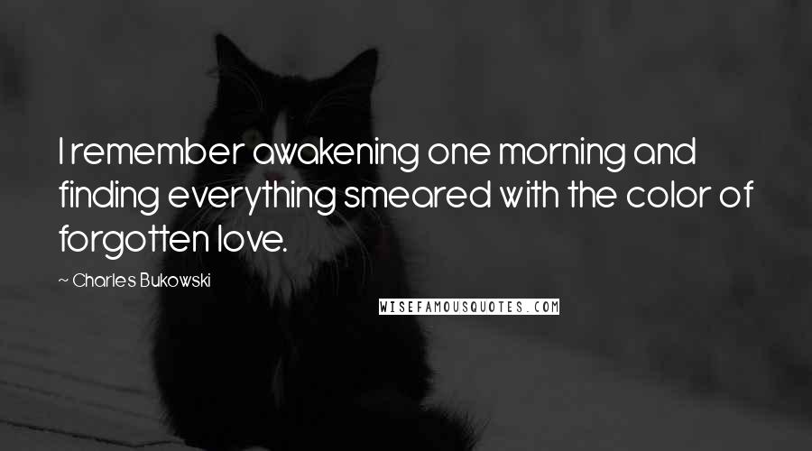 Charles Bukowski Quotes: I remember awakening one morning and finding everything smeared with the color of forgotten love.