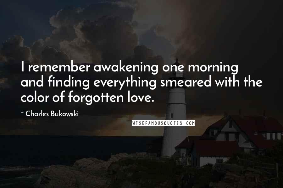 Charles Bukowski Quotes: I remember awakening one morning and finding everything smeared with the color of forgotten love.