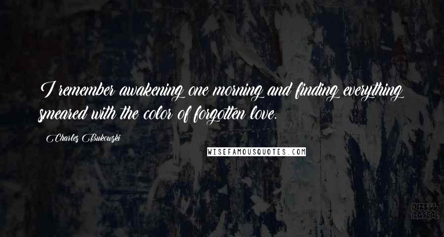 Charles Bukowski Quotes: I remember awakening one morning and finding everything smeared with the color of forgotten love.