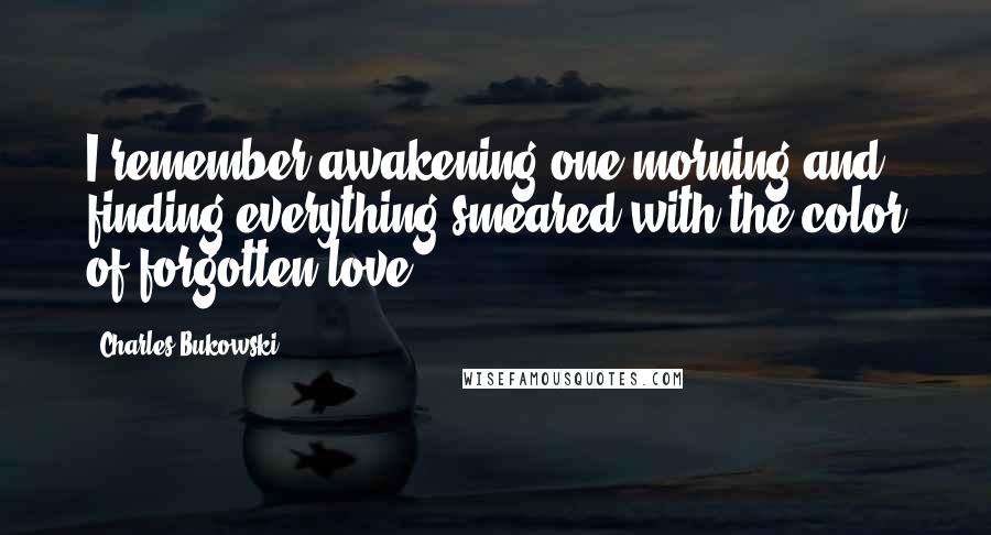 Charles Bukowski Quotes: I remember awakening one morning and finding everything smeared with the color of forgotten love.