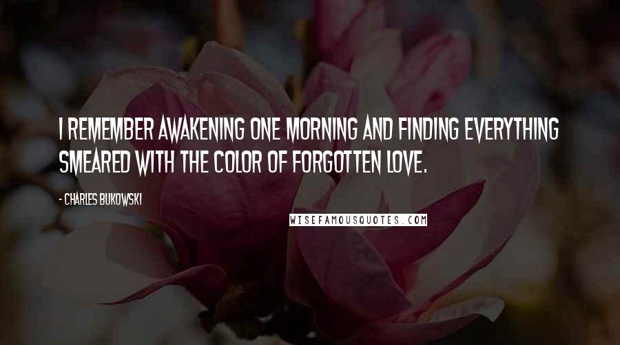 Charles Bukowski Quotes: I remember awakening one morning and finding everything smeared with the color of forgotten love.