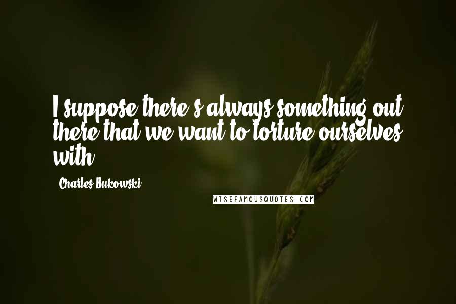 Charles Bukowski Quotes: I suppose there's always something out there that we want to torture ourselves with.