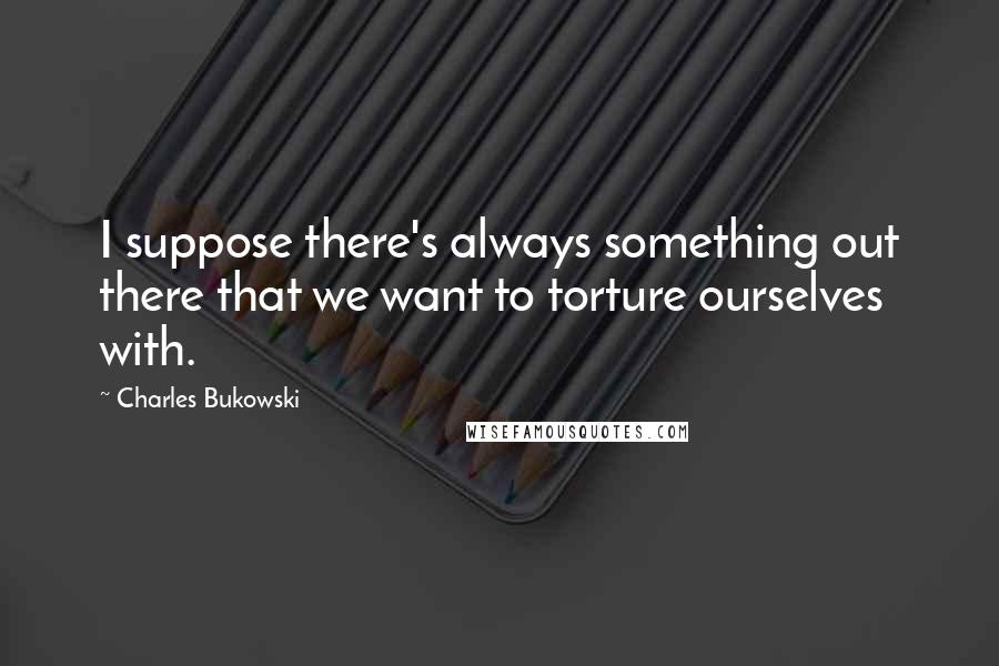 Charles Bukowski Quotes: I suppose there's always something out there that we want to torture ourselves with.