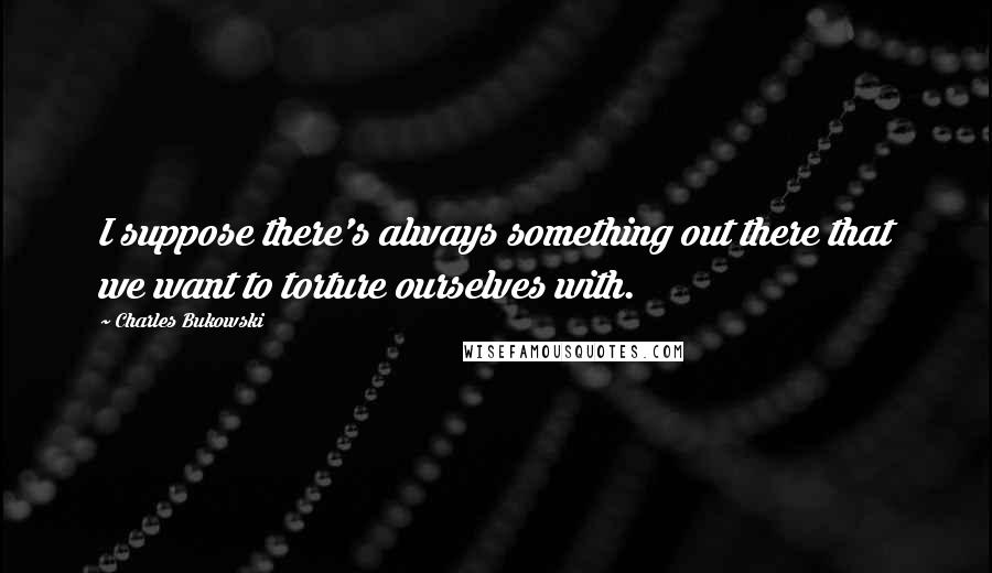Charles Bukowski Quotes: I suppose there's always something out there that we want to torture ourselves with.
