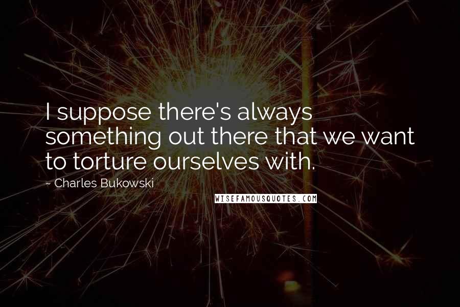 Charles Bukowski Quotes: I suppose there's always something out there that we want to torture ourselves with.