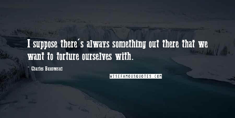 Charles Bukowski Quotes: I suppose there's always something out there that we want to torture ourselves with.