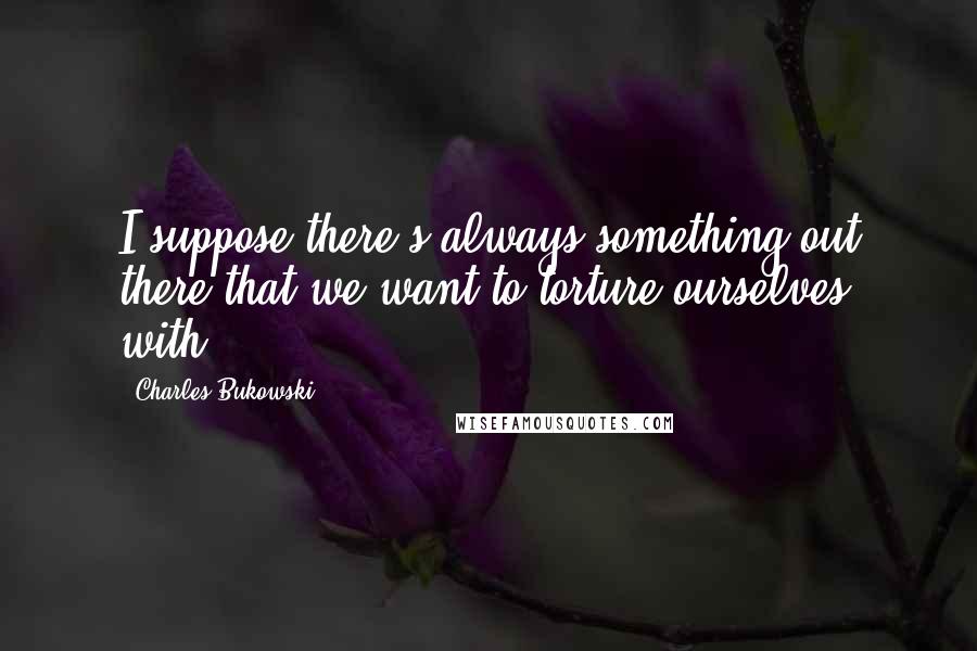 Charles Bukowski Quotes: I suppose there's always something out there that we want to torture ourselves with.
