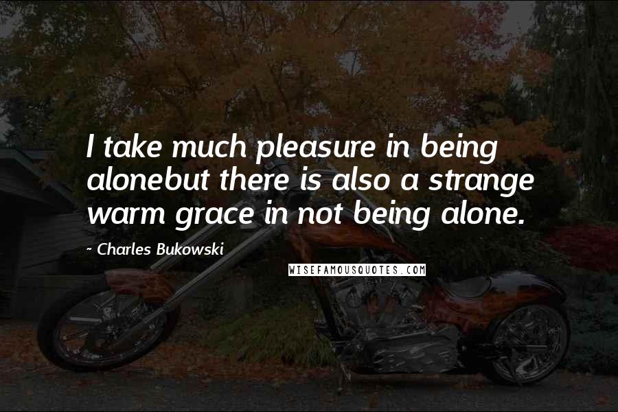 Charles Bukowski Quotes: I take much pleasure in being alonebut there is also a strange warm grace in not being alone.