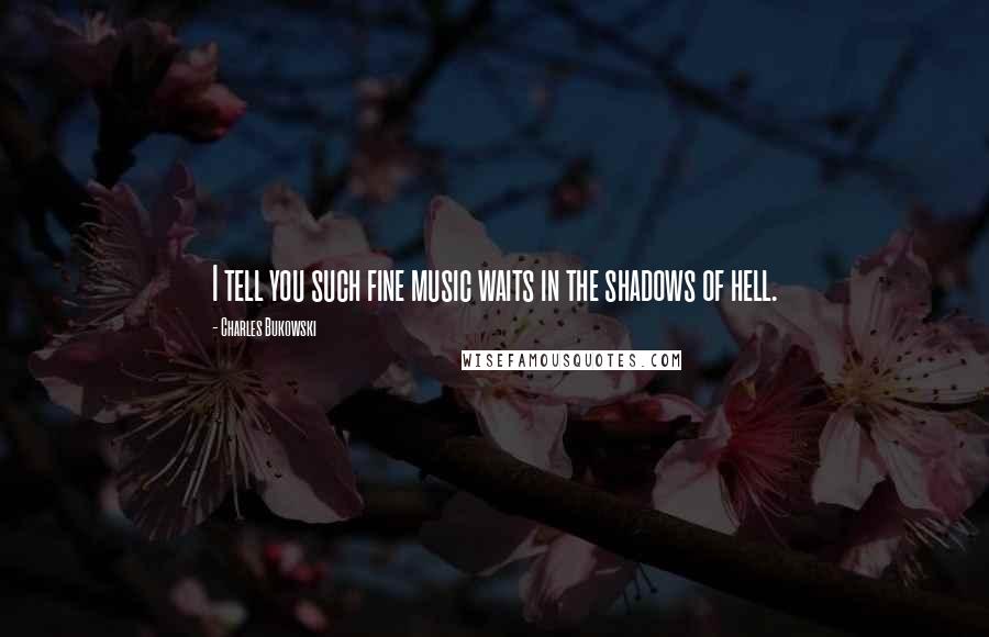Charles Bukowski Quotes: I tell you such fine music waits in the shadows of hell.
