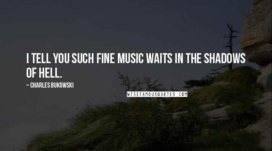 Charles Bukowski Quotes: I tell you such fine music waits in the shadows of hell.
