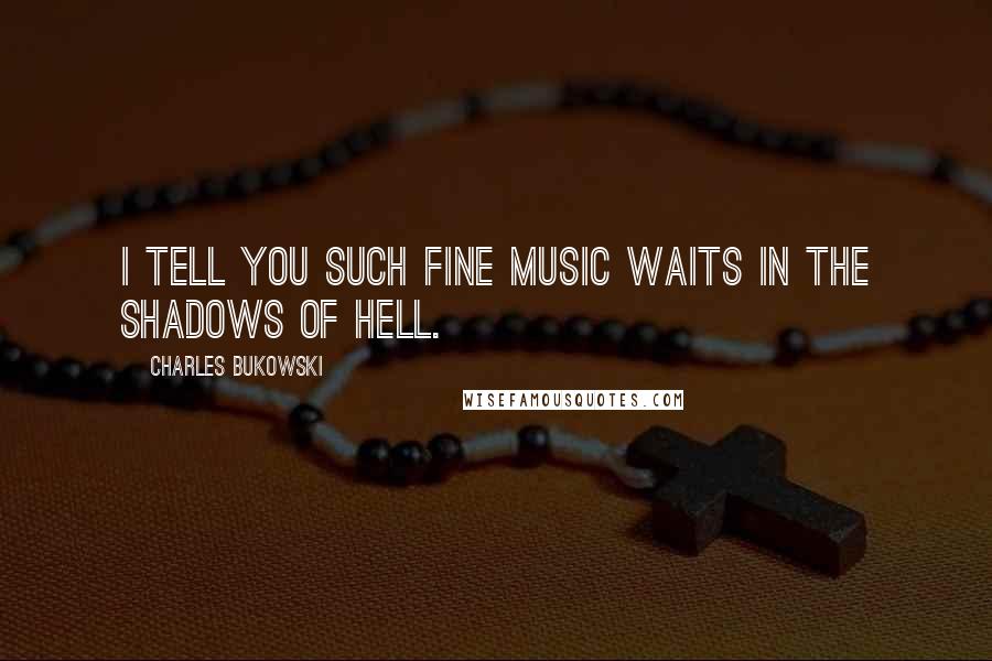 Charles Bukowski Quotes: I tell you such fine music waits in the shadows of hell.