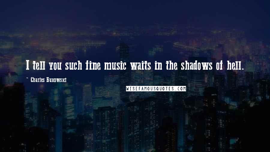 Charles Bukowski Quotes: I tell you such fine music waits in the shadows of hell.