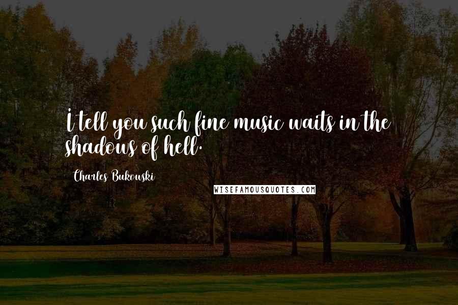 Charles Bukowski Quotes: I tell you such fine music waits in the shadows of hell.