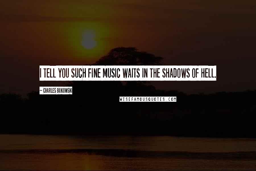 Charles Bukowski Quotes: I tell you such fine music waits in the shadows of hell.