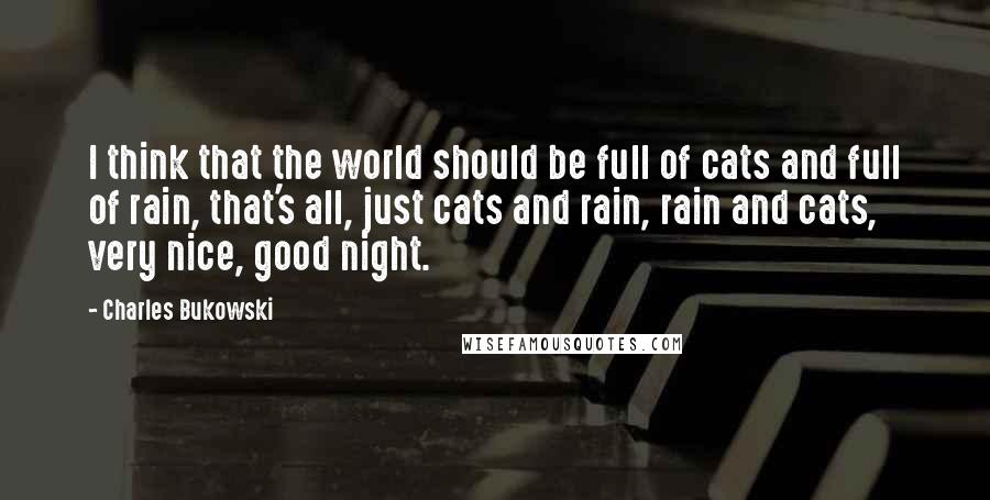 Charles Bukowski Quotes: I think that the world should be full of cats and full of rain, that's all, just cats and rain, rain and cats, very nice, good night.