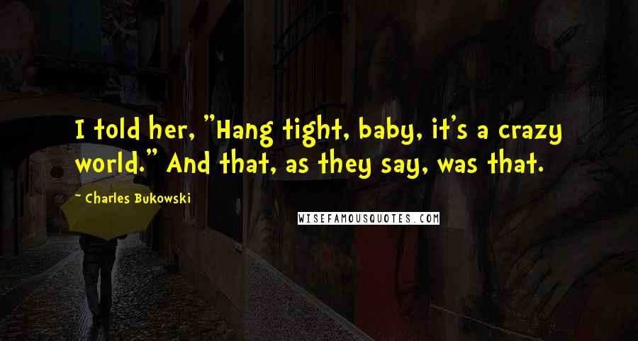 Charles Bukowski Quotes: I told her, "Hang tight, baby, it's a crazy world." And that, as they say, was that.