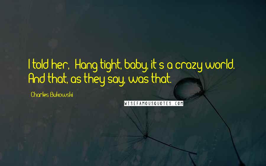 Charles Bukowski Quotes: I told her, "Hang tight, baby, it's a crazy world." And that, as they say, was that.